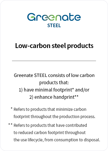 Greenate STEEL / Low-carbon steel products. Greenate STEEL consists of eco-friendly products that: 1) have minimal footprint* and/or 2) enhance handprint** /* Refers to products that minimize carbon footprint throughout the production process. /** Refers to products that have contributed to reduced carbon footprint throughout the use lifecycle, from consumption to disposal.
