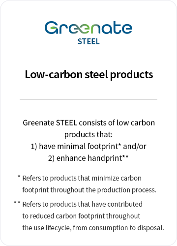 Greenate STEEL / Low-carbon steel products. Greenate STEEL consists of eco-friendly products that: 1) have minimal footprint* and/or 2) enhance handprint** /* Refers to products that minimize carbon footprint throughout the production process. /** Refers to products that have contributed to reduced carbon footprint throughout the use lifecycle, from consumption to disposal.