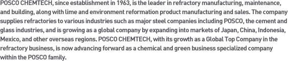 POSCO CHEMTECH, since establishment in 1963, is the leader in refractory manufacturing, maintenance, and building, along with lime and environment reformation product manufacturing and sales. The company supplies refractories to various industries such as major steel companies including POSCO, the cement and glass industries, and is growing as a global company by expanding into markets of Japan, China, Indonesia, Mexico, and other overseas regions. POSCO CHEMTECH, with its growth as a Global Top Company in the refractory business, is now advancing forward as a chemical and green business specialized company within the POSCO family.