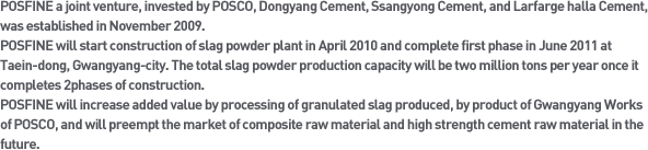 POSFINE a joint venture, invested by POSCO, Dongyang Cement, Ssangyong Cement, and Larfarge halla Cement, was established in November 2009.
POSFINE will start construction of slag powder plant in April 2010 and complete first phase in June 2011 at Taein-dong, Gwangyang-city. The total slag powder production capacity will be two million tons per year once it completes 2phases of construction.
POSFINE will increase added value by processing of granulated slag produced, by product of Gwangyang Works of POSCO, and will preempt the market of composite raw material and high strength cement raw material in the future.