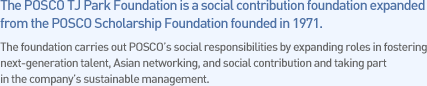 The POSCO TJ Park Foundation is a social contribution foundation expanded from the POSCO Scholarship Foundation founded in 1971. 
The foundation carries out POSCO��s social responsibilities by expanding roles in fostering next-generation talent, Asian networking, and social contribution and taking part in the company��s sustainable management.